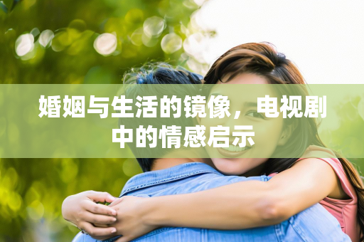 婚姻与生活的镜像，电视剧中的情感启示