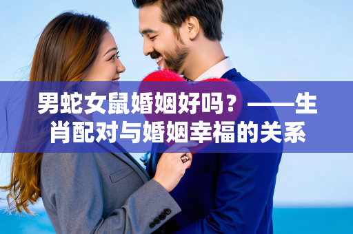 男蛇女鼠婚姻好吗？——生肖配对与婚姻幸福的关系