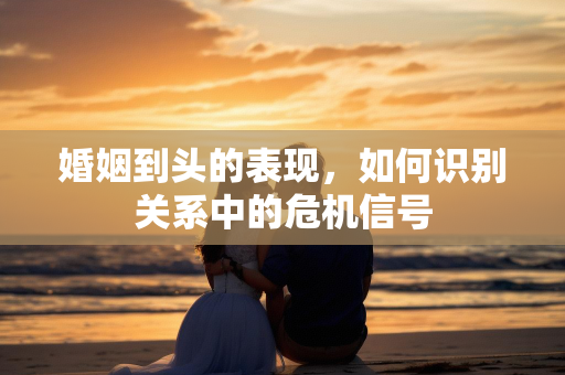 婚姻到头的表现，如何识别关系中的危机信号