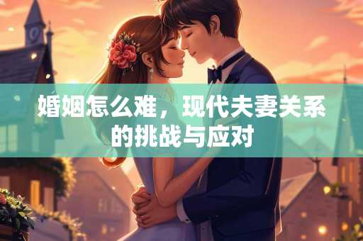 婚姻怎么难，现代夫妻关系的挑战与应对