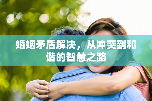 婚姻矛盾解决，从冲突到和谐的智慧之路