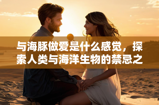 与海豚做爱是什么感觉，探索人类与海洋生物的禁忌之恋