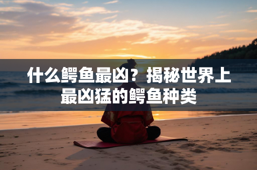 什么鳄鱼最凶？揭秘世界上最凶猛的鳄鱼种类