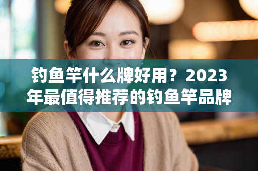 钓鱼竿什么牌好用？2023年最值得推荐的钓鱼竿品牌全解析