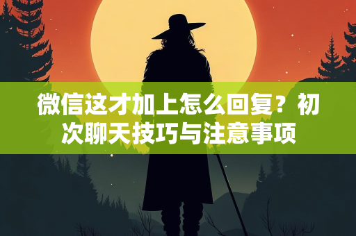 微信这才加上怎么回复？初次聊天技巧与注意事项