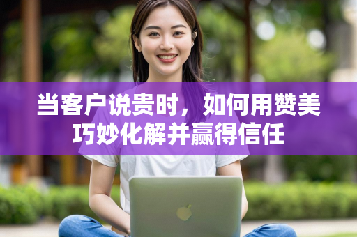 当客户说贵时，如何用赞美巧妙化解并赢得信任