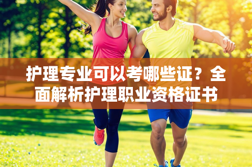 护理专业可以考哪些证？全面解析护理职业资格证书