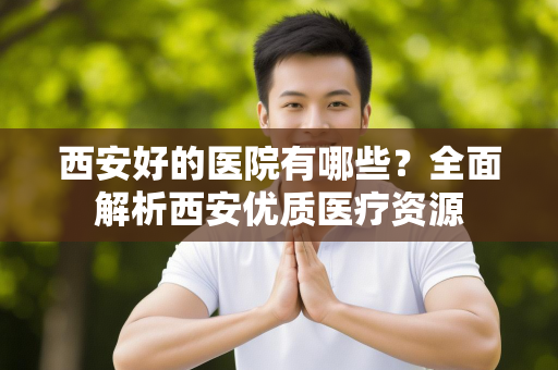 西安好的医院有哪些？全面解析西安优质医疗资源