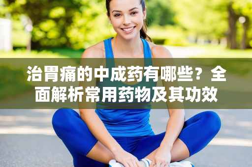 治胃痛的中成药有哪些？全面解析常用药物及其功效