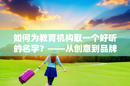 如何为教育机构取一个好听的名字？——从创意到品牌的全方位指南