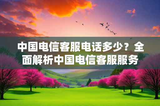 中国电信客服电话多少？全面解析中国电信客服服务