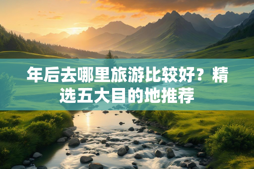 年后去哪里旅游比较好？精选五大目的地推荐