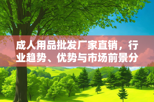 成人用品批发厂家直销，行业趋势、优势与市场前景分析