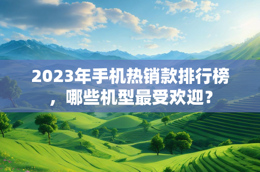 2023年手机热销款排行榜，哪些机型最受欢迎？