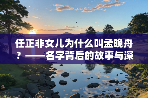 任正非女儿为什么叫孟晚舟？——名字背后的故事与深意