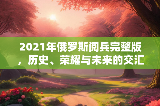 2021年俄罗斯阅兵完整版，历史、荣耀与未来的交汇