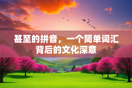 甚至的拼音，一个简单词汇背后的文化深意