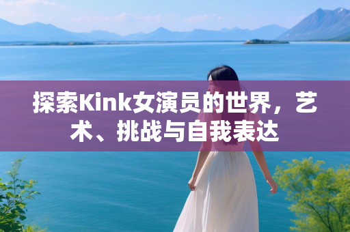 探索Kink女演员的世界，艺术、挑战与自我表达