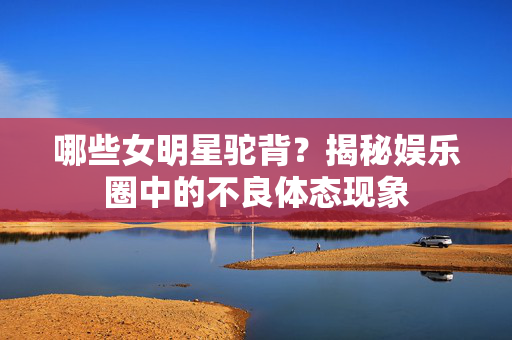 哪些女明星驼背？揭秘娱乐圈中的不良体态现象