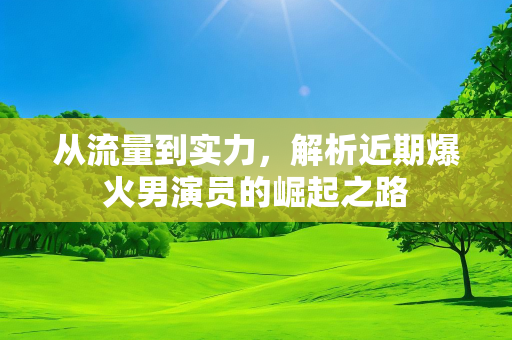 从流量到实力，解析近期爆火男演员的崛起之路