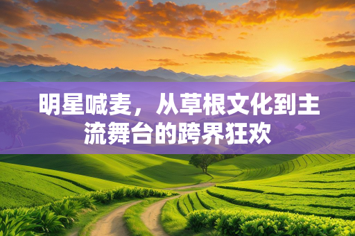 明星喊麦，从草根文化到主流舞台的跨界狂欢