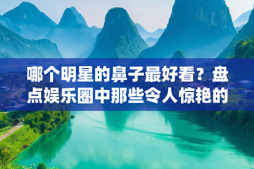 哪个明星的鼻子最好看？盘点娱乐圈中那些令人惊艳的神仙鼻