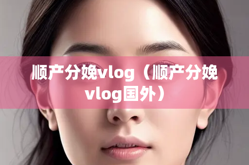 顺产分娩vlog（顺产分娩vlog国外）